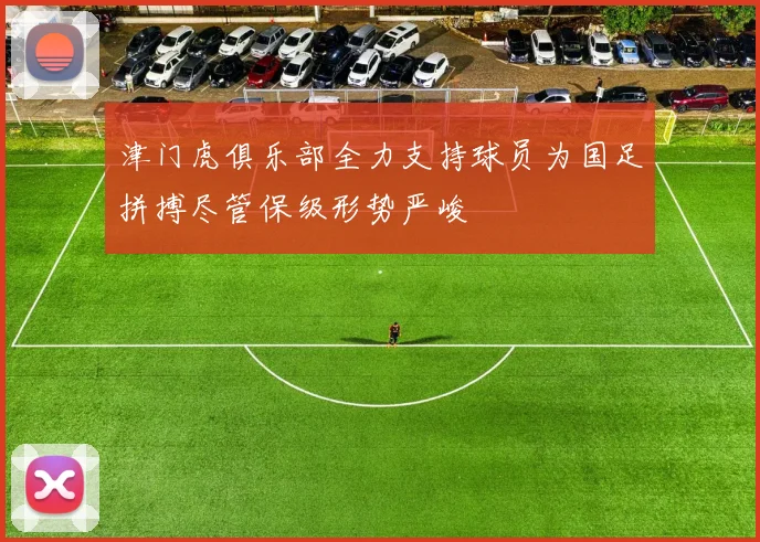 津门虎俱乐部全力支持球员为国足拼搏尽管保级形势严峻