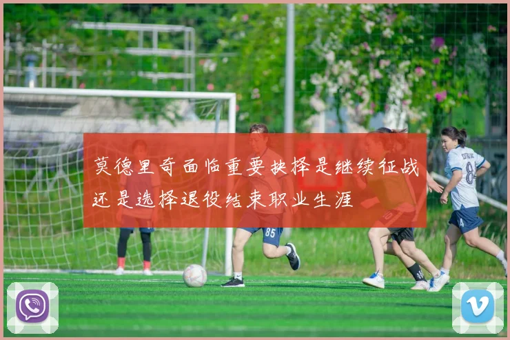 莫德里奇面临重要抉择是继续征战还是选择退役结束职业生涯