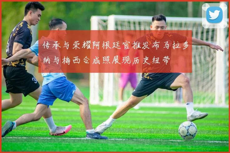 传承与荣耀阿根廷官推发布马拉多纳与梅西合成照展现历史纽带