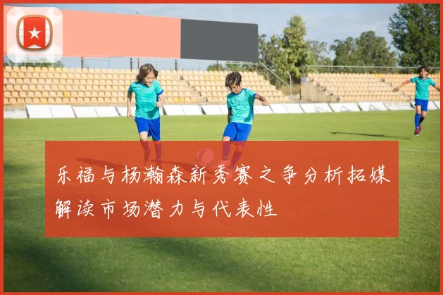 乐福与杨瀚森新秀赛之争分析拓媒解读市场潜力与代表性