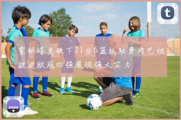 霍顿塔克砍下21分6篮板助费内巴切挺进欧冠四强展现强大实力
