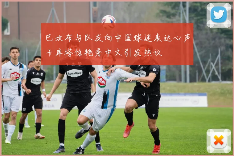 巴坎布与队友向中国球迷表达心声卡库塔惊艳秀中文引发热议