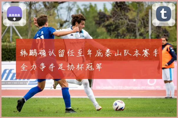 韩鹏确认留任至年底泰山队本赛季全力争夺足协杯冠军