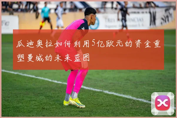 瓜迪奥拉如何利用5亿欧元的资金重塑曼城的未来蓝图