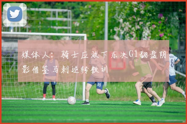 媒体人：骑士应放下东决G1翻盘阴影借鉴马刺逆转教训