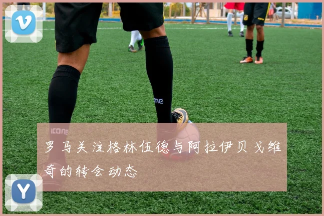 罗马关注格林伍德与阿拉伊贝戈维奇的转会动态