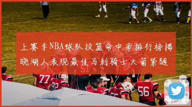 上赛季NBA球队投篮命中率排行榜揭晓湖人表现最佳马刺骑士火箭紧随其后