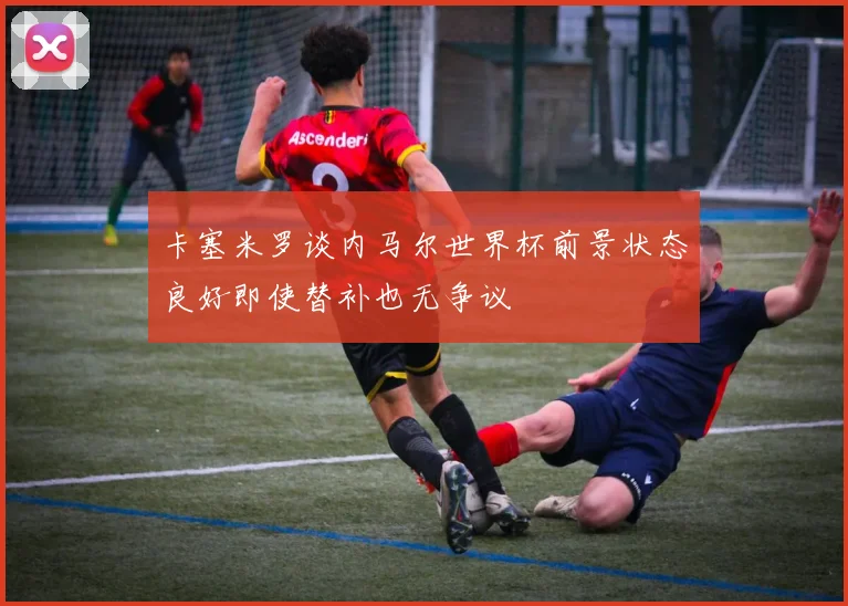 卡塞米罗谈内马尔世界杯前景状态良好即使替补也无争议