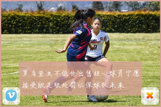 罗马坚决不低价出售核心球员宁愿接受欧足联处罚以保球队未来