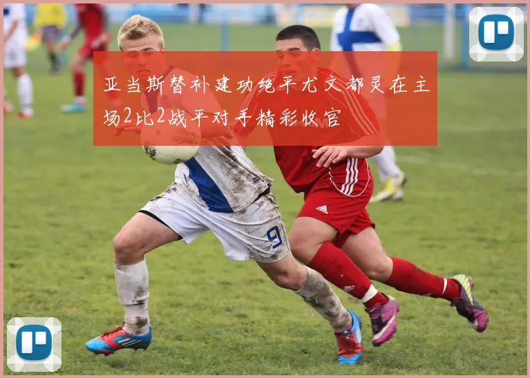 亚当斯替补建功绝平尤文都灵在主场2比2战平对手精彩收官
