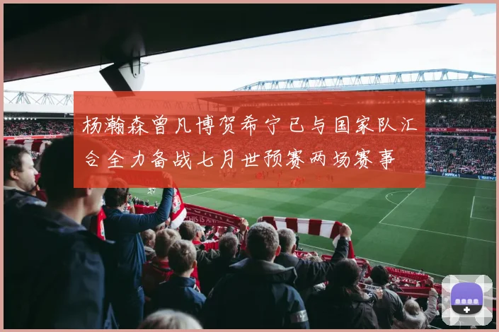 杨瀚森曾凡博贺希宁已与国家队汇合全力备战七月世预赛两场赛事