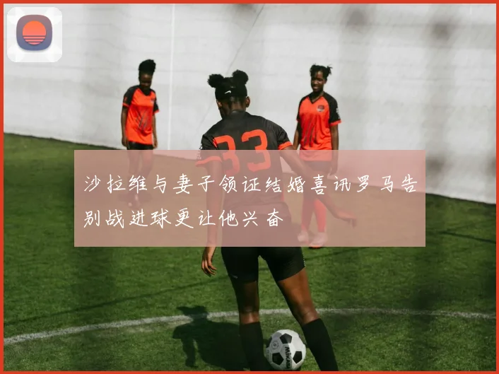 沙拉维与妻子领证结婚喜讯罗马告别战进球更让他兴奋