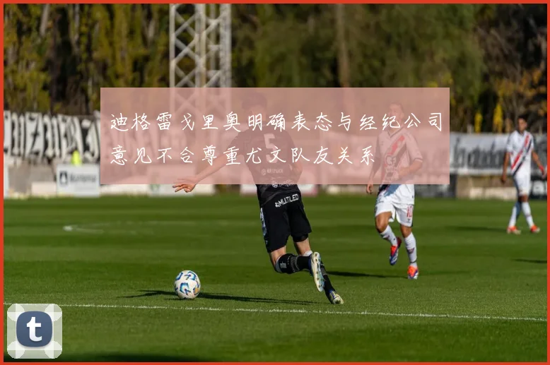 迪格雷戈里奥明确表态与经纪公司意见不合尊重尤文队友关系