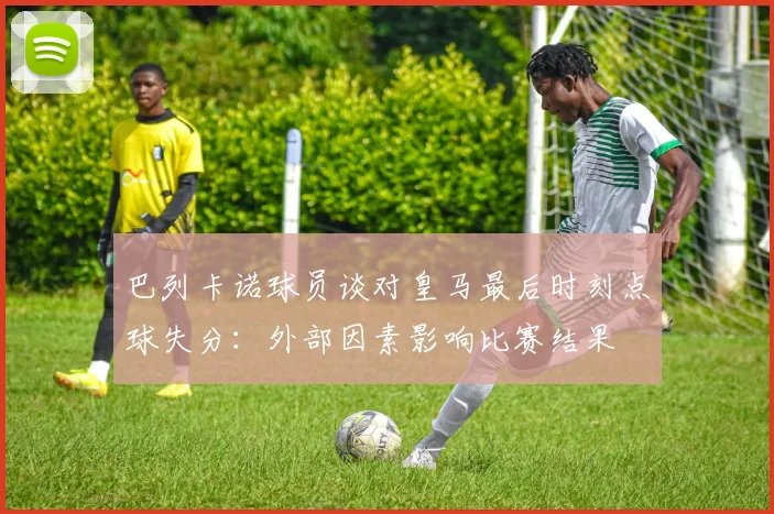 巴列卡诺球员谈对皇马最后时刻点球失分：外部因素影响比赛结果