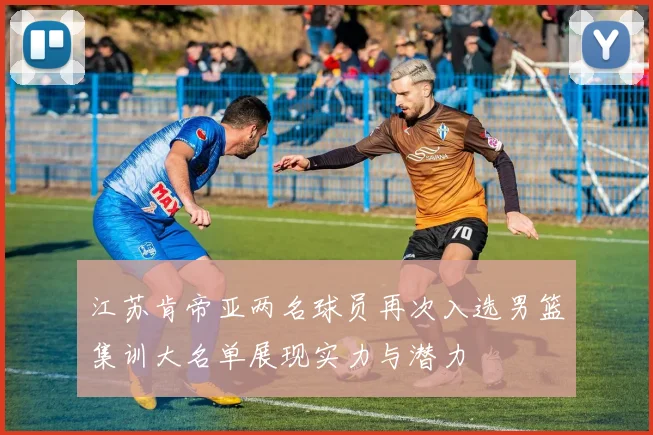 江苏肯帝亚两名球员再次入选男篮集训大名单展现实力与潜力
