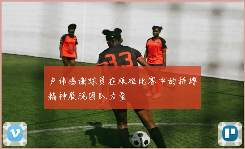 卢伟感谢球员在艰难比赛中的拼搏精神展现团队力量