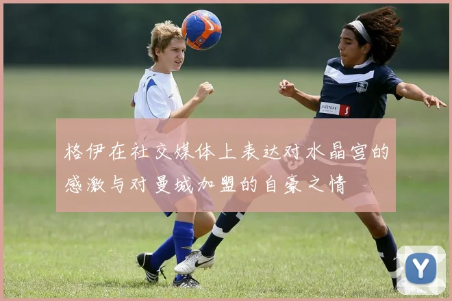 格伊在社交媒体上表达对水晶宫的感激与对曼城加盟的自豪之情
