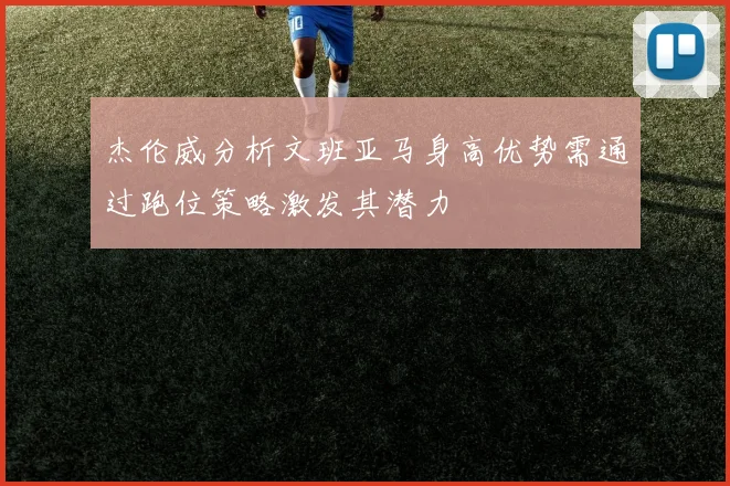 杰伦威分析文班亚马身高优势需通过跑位策略激发其潜力