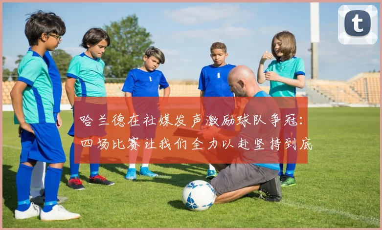 哈兰德在社媒发声激励球队争冠：四场比赛让我们全力以赴坚持到底