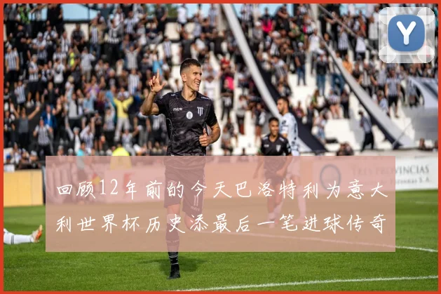 回顾12年前的今天巴洛特利为意大利世界杯历史添最后一笔进球传奇