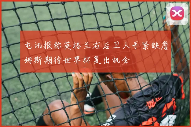 电讯报称英格兰右后卫人手紧缺詹姆斯期待世界杯复出机会