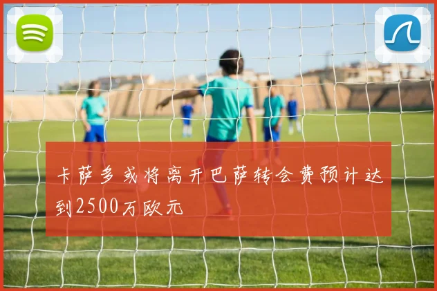 卡萨多或将离开巴萨转会费预计达到2500万欧元