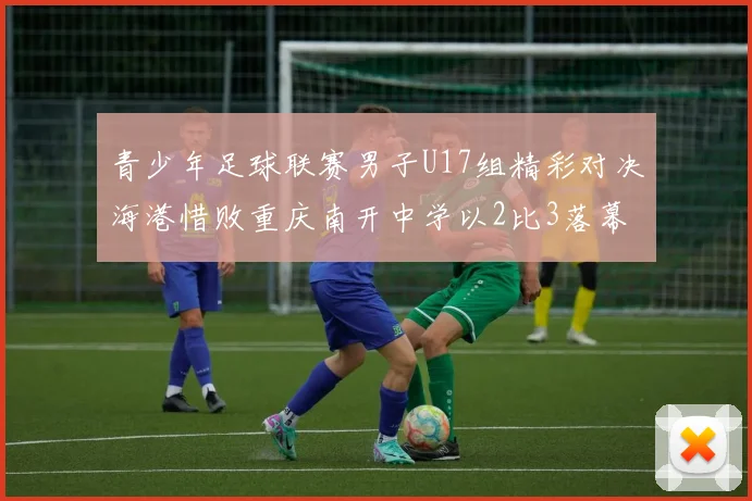 青少年足球联赛男子U17组精彩对决海港惜败重庆南开中学以2比3落幕