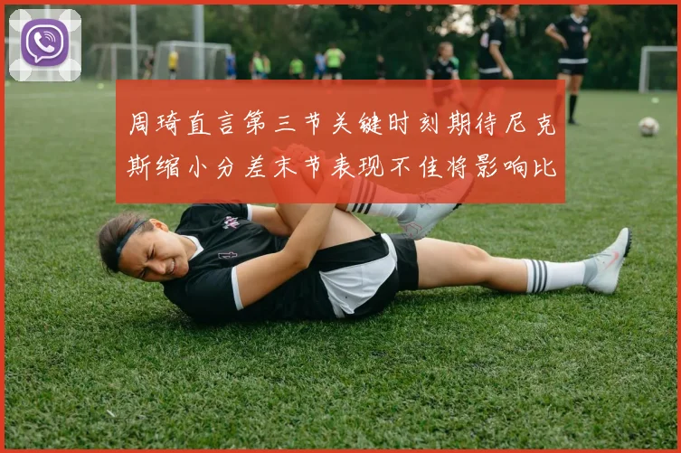 周琦直言第三节关键时刻期待尼克斯缩小分差末节表现不佳将影响比赛结果