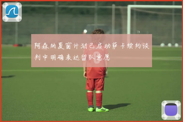 阿森纳夏窗计划已启动萨卡续约谈判中明确表达留队意愿