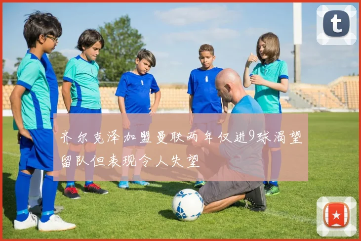齐尔克泽加盟曼联两年仅进9球渴望留队但表现令人失望