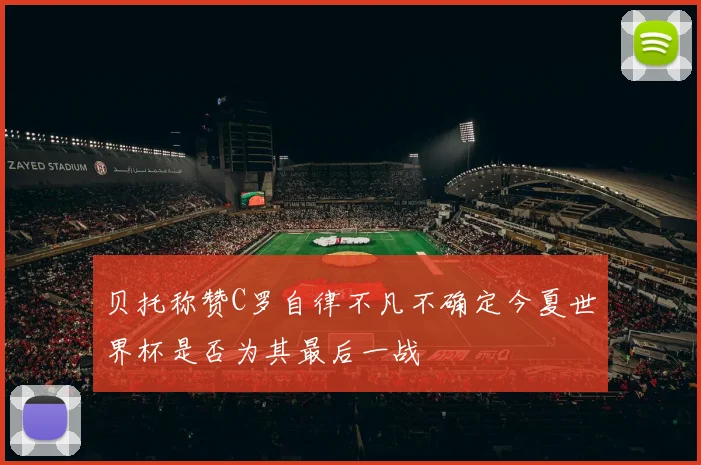 贝托称赞C罗自律不凡不确定今夏世界杯是否为其最后一战