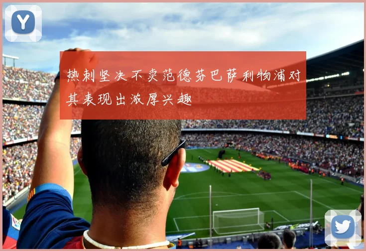热刺坚决不卖范德芬巴萨利物浦对其表现出浓厚兴趣
