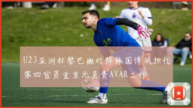 U23亚洲杯黎巴嫩对阵韩国傅明担任第四官员金京元负责AVAR工作
