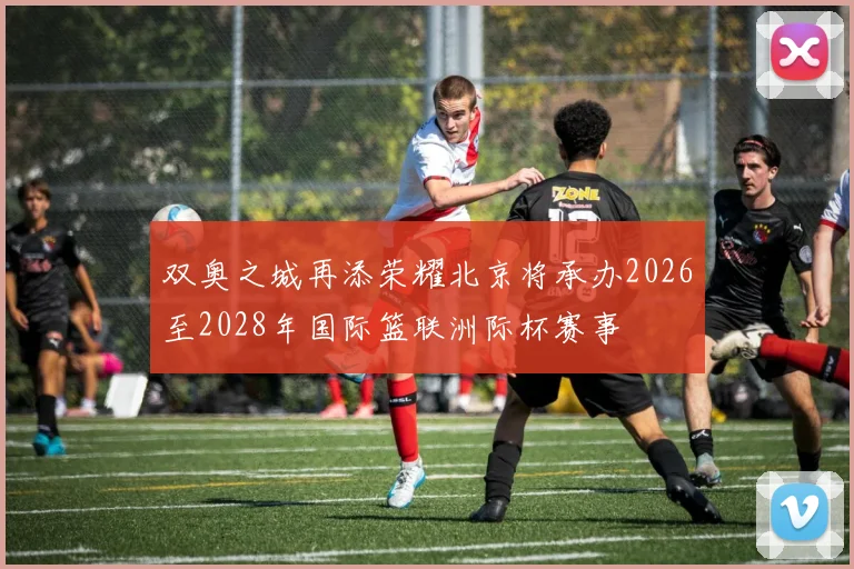 双奥之城再添荣耀北京将承办2026至2028年国际篮联洲际杯赛事